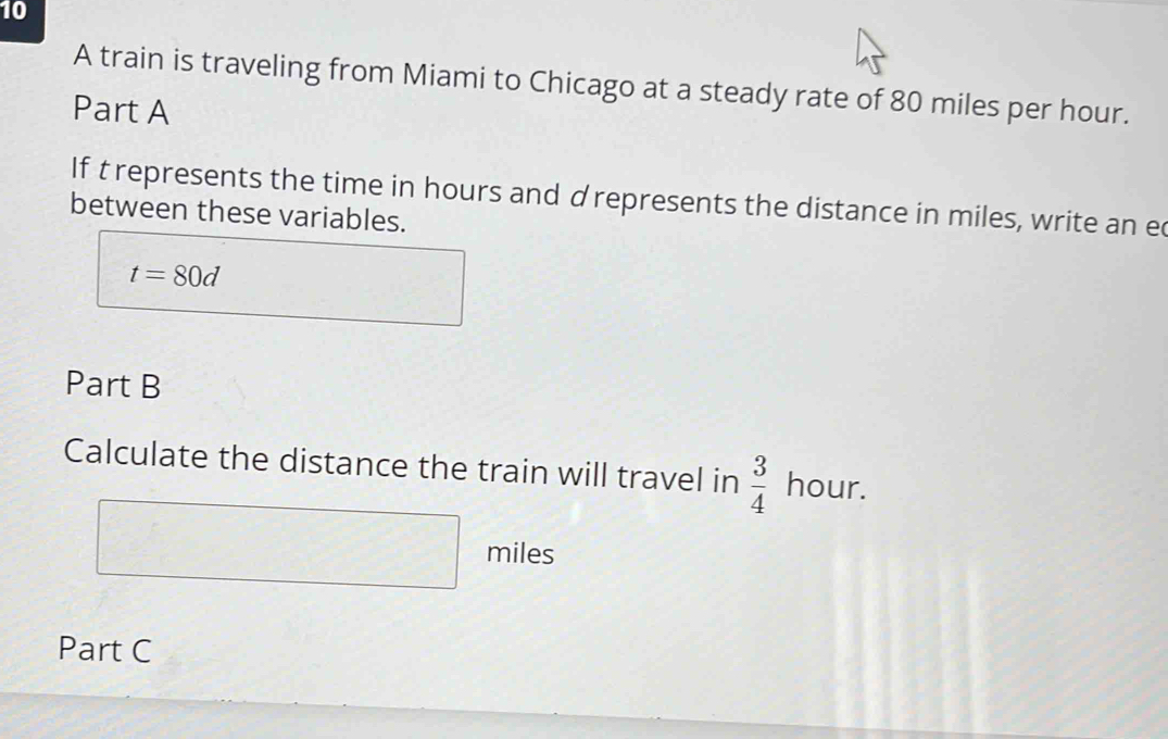 A train is traveling from Miami to Chicago at a steady rate of 80 miles per hour. 
Part A 
If t represents the time in hours and d represents the distance in miles, write an ec 
between these variables.
t=80d
Part B 
Calculate the distance the train will travel in  3/4  hour.
miles
Part C