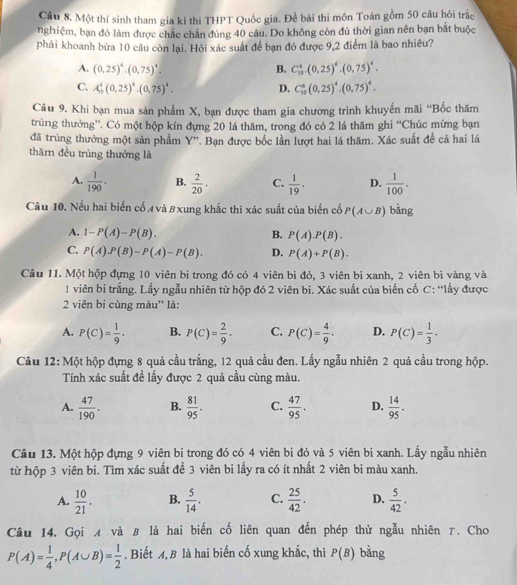 Một thí sinh tham gia kì thi THPT Quốc gia. Đề bài thi môn Toán gồm 50 câu hỏi trác
nghiệm, bạn đó làm được chắc chắn đúng 40 câu. Do không còn đủ thời gian nên bạn bắt buộc
phải khoanh bừa 10 câu còn lại. Hỏi xác suất để bạn đó được 9,2 điểm là bao nhiêu?
A. (0,25)^6· (0,75)^4. B. C_(10)^4.(0,25)^6.(0,75)^4.
C. A_(10)^4(0,25)^6· (0,75)^4· D. C_(10)^6(0,25)^4.(0,75)^6.
Câu 9. Khi bạn mua sản phẩm X, bạn được tham gia chương trình khuyến mãi “Bốc thăm
trúng thưởng”. Có một hộp kín đựng 20 lá thăm, trong đó có 2 lá thăm ghi “Chúc mừng bạn
đã trúng thưởng một sản phẩm Y''. Bạn được bốc lần lượt hai lá thăm. Xác suất để cả hai lá
thăm đều trúng thưởng là
A.  1/190 .  2/20 ·  1/19 .  1/100 .
B.
C.
D.
Câu 10. Nếu hai biến cố A và Bxung khắc thì xác suất của biến cố P(A∪ B) bǎng
A. 1-P(A)-P(B). B. P(A).P(B).
C. P(A).P(B)-P(A)-P(B). D. P(A)+P(B).
Câu 11. Một hộp đựng 10 viên bi trong đó có 4 viên bi đỏ, 3 viên bi xanh, 2 viên bi vàng và
1 viên bi trắng. Lấy ngẫu nhiên từ hộp đó 2 viên bi. Xác suất của biến cố C: “lấy được
2 viên bi cùng màu' là:
A. P(C)= 1/9 . B. P(C)= 2/9 · C. P(C)= 4/9 · D. P(C)= 1/3 .
Câu 12: Một hộp đựng 8 quả cầu trắng, 12 quả cầu đen. Lấy ngẫu nhiên 2 quả cầu trong hộp.
Tính xác suất để lấy được 2 quả cầu cùng màu.
A.  47/190 .  81/95 .  47/95 .  14/95 .
B.
C.
D.
Câu 13. Một hộp đựng 9 viên bi trong đó có 4 viên bi đỏ và 5 viên bi xanh. Lấy ngẫu nhiên
từ hộp 3 viên bi. Tìm xác suất để 3 viên bi lấy ra có ít nhất 2 viên bi màu xanh.
A.  10/21 .  5/14 .  25/42 . D.  5/42 .
B.
C.
Câu 14. Gọi ィ và B là hai biến cố liên quan đến phép thử ngẫu nhiên τ. Cho
P(A)= 1/4 ,P(A∪ B)= 1/2 . Biết A, B là hai biến cố xung khắc, thì P(B) bàng
