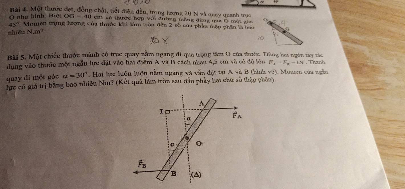 Một thước dẹt, đồng chất, tiết diện đều, trọng lượng 20 N và quay quanh trục
O như hình. Biết OG=40cm và thước hợp với đường thằng đứng qua O một góc
45° 7. Momen trọng lượng của thước khi làm tròn đến 2 số của phần thập phân là bao
nhiêu N.m?
Bài 5. Một chiếc thước mảnh có trục quay nằm ngang đi qua trọng tâm O của thước. Dùng hai ngón tay tác
dụng vào thước một ngẫu lực đặt vào hai điểm A và B cách nhau 4,5 cm và có độ lớn F_A=F_B=1N. Thanh
quay đi một góc alpha =30°. Hai lực luôn luôn nằm ngang và vẫn đặt tại A và B (hình vẽ). Momen của ngẫu
lực có giá trị bằng bao nhiêu Nm? (Kết quả làm tròn sau dấu phầy hai chữ số thập phân).