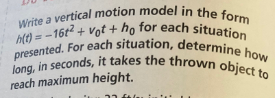 3-
h(t)=-16t^2+v_0t+h_0 Write a vertical motion model in the form 
for each situation 
presented. For each situation, determine how 
long, in seconds, it takes the thrown object to 
reach maximum height.