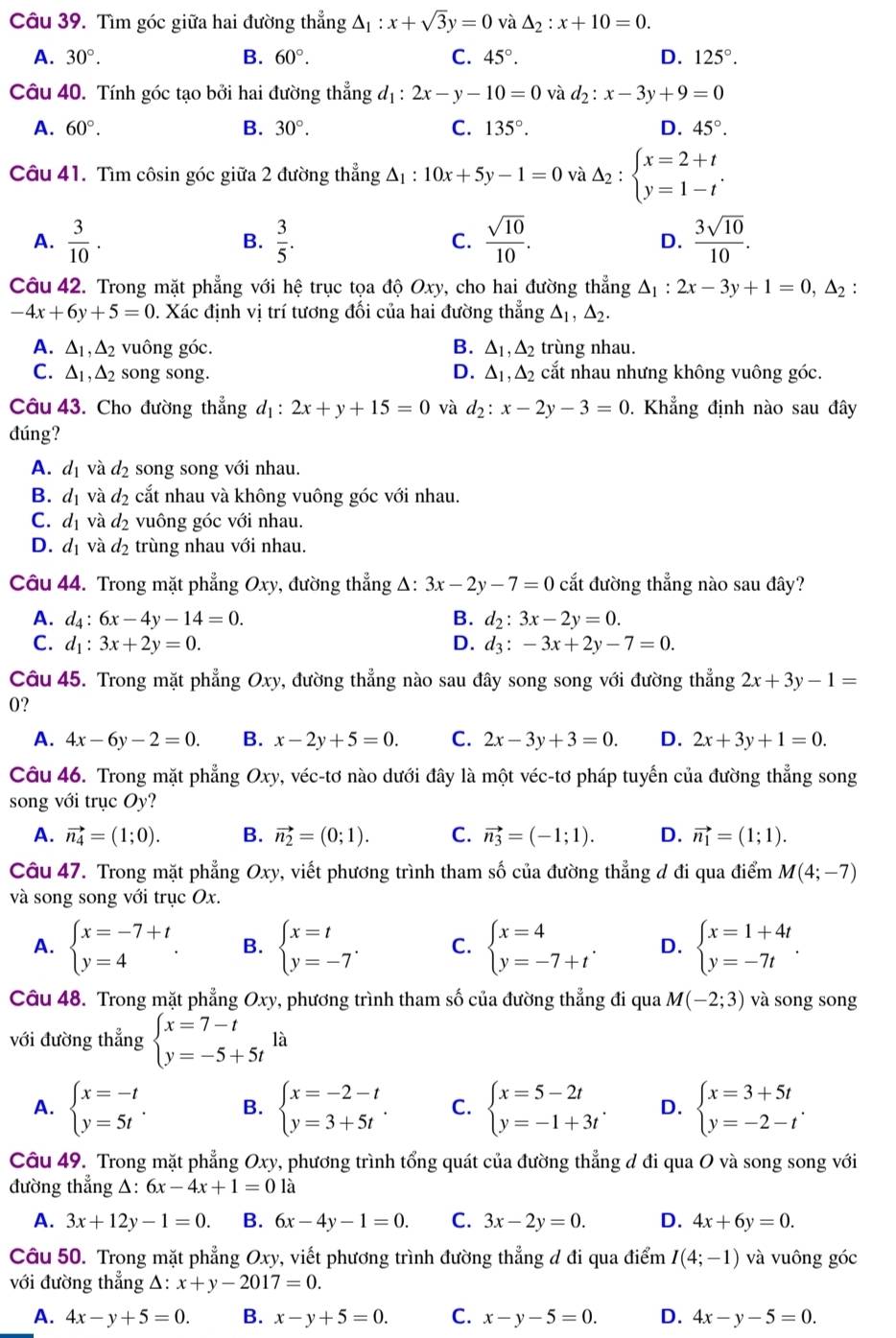 Tìm góc giữa hai đường thẳng △ _1:x+sqrt(3)y=0 và △ _2:x+10=0.
A. 30°. B. 60°. C. 45°. D. 125°.
Câu 40. Tính góc tạo bởi hai đường thẳng d_1:2x-y-10=0 và d_2:x-3y+9=0
A. 60°. B. 30°. C. 135°. D. 45°.
Câu 41. Tìm côsin góc giữa 2 đường thẳng △ _1:10x+5y-1=0 và Delta _2:beginarrayl x=2+t y=1-tendarray. .
A.  3/10 .  3/5 . C.  sqrt(10)/10 . D.  3sqrt(10)/10 .
B.
Câu 42. Trong mặt phẳng với hệ trục tọa độ Oxy, cho hai đường thẳng △ _1:2x-3y+1=0,△ _2:
-4x+6y+5=0. Xác định vị trí tương đối của hai đường thẳng △ _1,△ _2.
A. △ _1,△ _2 vuông góc. B. △ _1,△ _2 trùng nhau.
C. △ _1,△ _2 song song. D. △ _1,△ _2 cắt nhau nhưng không vuông góc.
Câu 43. Cho đường thẳng d_1:2x+y+15=0 và d_2:x-2y-3=0. Khẳng định nào sau đây
đúng?
A. d_1 và d_2 song song với nhau.
B. d_1 và d_2 cắt nhau và không vuông góc với nhau.
C. d_1 và d_2 vuông góc với nhau.
D. d_1 và d_2 trùng nhau với nhau.
Câu 44. Trong mặt phẳng Oxy, đường thẳng Δ: 3x-2y-7=0 cắt đường thẳng nào sau đây?
A. d_4:6x-4y-14=0. B. d_2:3x-2y=0.
C. d_1:3x+2y=0. D. d_3:-3x+2y-7=0.
Câu 45. Trong mặt phẳng Oxy, đường thẳng nào sau đây song song với đường thẳng 2x+3y-1=
0?
A. 4x-6y-2=0. B. x-2y+5=0. C. 2x-3y+3=0. D. 2x+3y+1=0.
Câu 46. Trong mặt phẳng Oxy, véc-tơ nào dưới đây là một véc-tơ pháp tuyến của đường thẳng song
song với trục Oy?
A. vector n_4=(1;0). B. vector n_2=(0;1). C. vector n_3=(-1;1). D. vector n_1=(1;1).
Câu 47. Trong mặt phẳng Oxy, viết phương trình tham số của đường thẳng đ đi qua điểm M(4;-7)
và song song với trục Ox.
A. beginarrayl x=-7+t y=4endarray. . B. beginarrayl x=t y=-7endarray. . C. beginarrayl x=4 y=-7+tendarray. . D. beginarrayl x=1+4t y=-7tendarray. .
Câu 48. Trong mặt phẳng Oxy, phương trình tham số của đường thẳng đi qua M(-2;3) và song song
với đường thẳng beginarrayl x=7-t y=-5+5tendarray. là
A. beginarrayl x=-t y=5tendarray. . B. beginarrayl x=-2-t y=3+5tendarray. . C. beginarrayl x=5-2t y=-1+3tendarray. . D. beginarrayl x=3+5t y=-2-tendarray. .
Câu 49. Trong mặt phẳng Oxy, phương trình tổng quát của đường thẳng đ đi qua O và song song với
đường thẳng △: 6x-4x+1=01a
A. 3x+12y-1=0. B. 6x-4y-1=0. C. 3x-2y=0. D. 4x+6y=0.
Câu 50. Trong mặt phẳng Oxy, viết phương trình đường thẳng đ đi qua điểm I(4;-1) và vuông góc
với đường thẳng Δ: x+y-2017=0.
A. 4x-y+5=0. B. x-y+5=0. C. x-y-5=0. D. 4x-y-5=0.