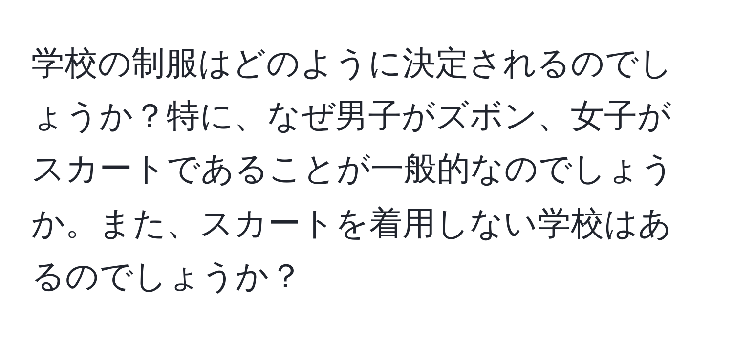 学校の制服はどのように決定されるのでしょうか？特に、なぜ男子がズボン、女子がスカートであることが一般的なのでしょうか。また、スカートを着用しない学校はあるのでしょうか？