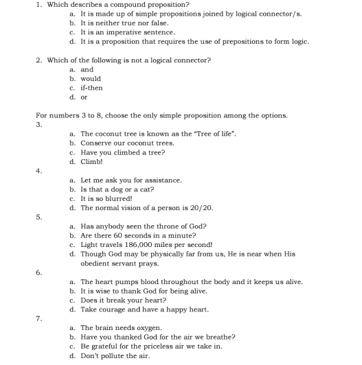 Which describes a compound proposition?
a. It is made up of simple propositions joined by logical connector/s.
b. It is neither true nor false.
c. It is an imperative sentence.
d. It is a proposition that requires the use of prepositions to form logic.
2. Which of the following is not a logical connector?
a. and
b. would
c. if-then
d. or
For numbers 3 to 8, choose the only simple proposition among the options.
3.
a. The coconut tree is known as the “Tree of life”.
b. Conserve our coconut trees.
c. Have you climbed a tree?
d. Climb!
4.
a. Let me ask you for assistance.
b. Is that a dog or a cat?
c. It is so blurred!
d. The normal vision of a person is 20/20.
5.
a. Has anybody seen the throne of God?
b. Are there 60 seconds in a minute?
c. Light travels 186,000 miles per second!
d. Though God may be physically far from us, He is near when His
obedient servant prays.
6.
a. The heart pumps blood throughout the body and it keeps us alive.
b. It is wise to thank God for being alive.
c. Does it break your heart?
d. Take courage and have a happy heart.
7.
a. The brain needs oxygen.
b. Have you thanked God for the air we breathe?
c. Be grateful for the priceless air we take in,
d. Don't pollute the air.