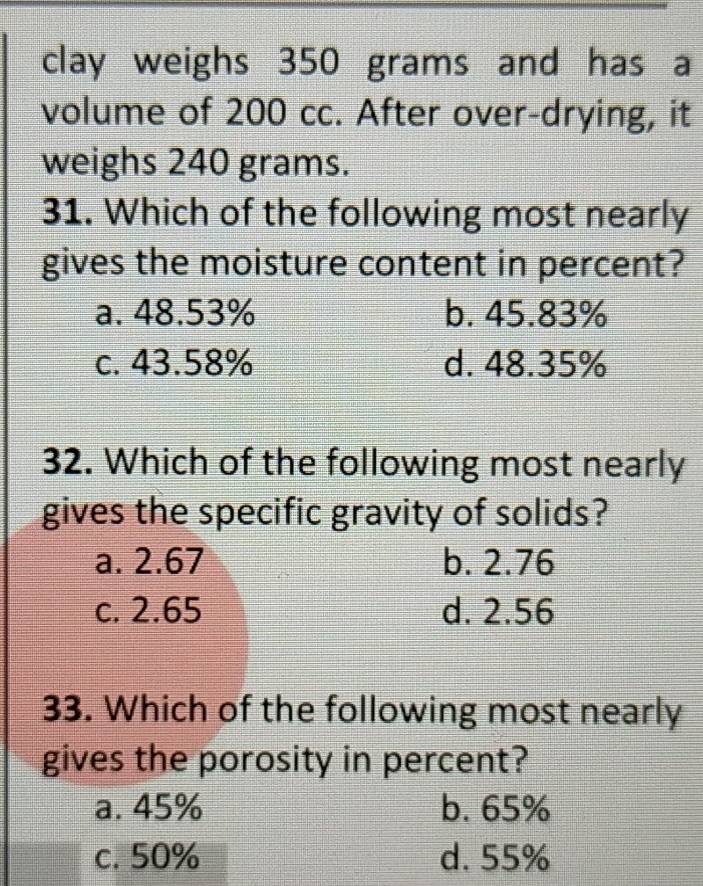 clay weighs 350 grams and has a
volume of 200 cc. After over-drying, it
weighs 240 grams.
31. Which of the following most nearly
gives the moisture content in percent?
a. 48.53% b. 45.83%
c. 43.58% d. 48.35%
32. Which of the following most nearly
gives the specific gravity of solids?
a. 2.67 b. 2.76
c. 2.65 d. 2.56
33. Which of the following most nearly
gives the porosity in percent?
a. 45% b. 65%
c. 50% d. 55%