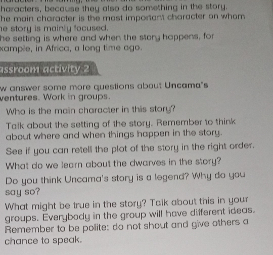 haracters, because they also do something in the story. 
he main character is the most important character on whom 
e story is mainly focused. 
he setting is where and when the story happens, for 
xample, in Africa, a long time ago. 
assroom activity 2 
w answer some more questions about Uncama's 
ventures. Work in groups. 
Who is the main character in this story? 
Talk about the setting of the story. Remember to think 
about where and when things happen in the story. 
See if you can retell the plot of the story in the right order. 
What do we learn about the dwarves in the story? 
Do you think Uncama's story is a legend? Why do you 
say so? 
What might be true in the story? Talk about this in your 
groups. Everybody in the group will have different ideas. 
Remember to be polite: do not shout and give others a 
chance to speak.