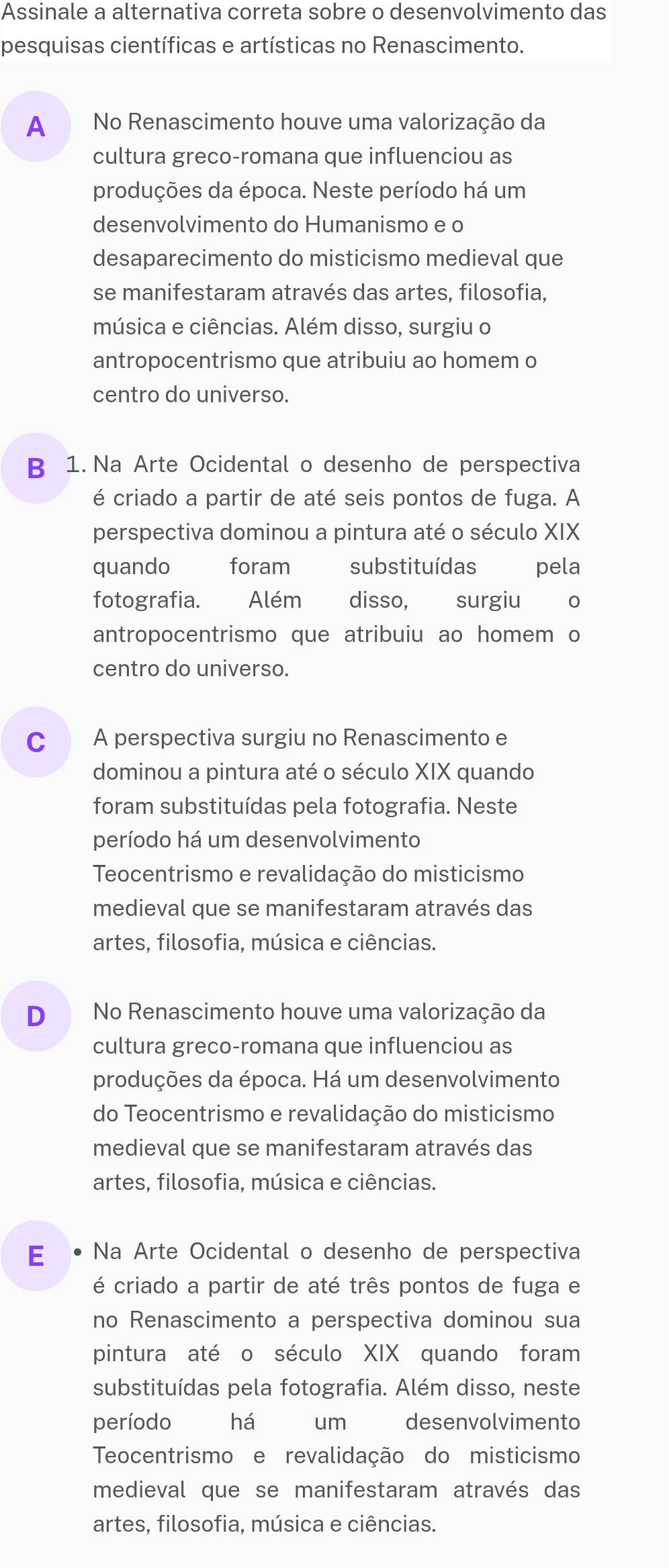 Assinale a alternativa correta sobre o desenvolvimento das
pesquisas científicas e artísticas no Renascimento.
A No Renascimento houve uma valorização da
cultura greco-romana que influenciou as
produções da época. Neste período há um
desenvolvimento do Humanismo e o
desaparecimento do misticismo medieval que
se manifestaram através das artes, filosofia,
música e ciências. Além disso, surgiu o
antropocentrismo que atribuiu ao homem o
centro do universo.
B 1. Na Arte Ocidental o desenho de perspectiva
é criado a partir de até seis pontos de fuga. A
perspectiva dominou a pintura até o século XIX
quando foram substituídas ₹pela
fotografia. Além disso, surgiu o
antropocentrismo que atribuiu ao homem o
centro do universo.
c A perspectiva surgiu no Renascimento e
dominou a pintura até o século XIX quando
foram substituídas pela fotografia. Neste
período há um desenvolvimento
Teocentrismo e revalidação do misticismo
medieval que se manifestaram através das
artes, filosofia, música e ciências.
D No Renascimento houve uma valorização da
cultura greco-romana que influenciou as
produções da época. Há um desenvolvimento
do Teocentrismo e revalidação do misticismo
medieval que se manifestaram através das
artes, filosofia, música e ciências.
E Na Arte Ocidental o desenho de perspectiva
é criado a partir de até três pontos de fuga e
no Renascimento a perspectiva dominou sua
pintura até o século XIX quando foram
substituídas pela fotografia. Além disso, neste
período há um desenvolvimento
Teocentrismo e revalidação do misticismo
medieval que se manifestaram através das
artes. filosofia. música e ciências.