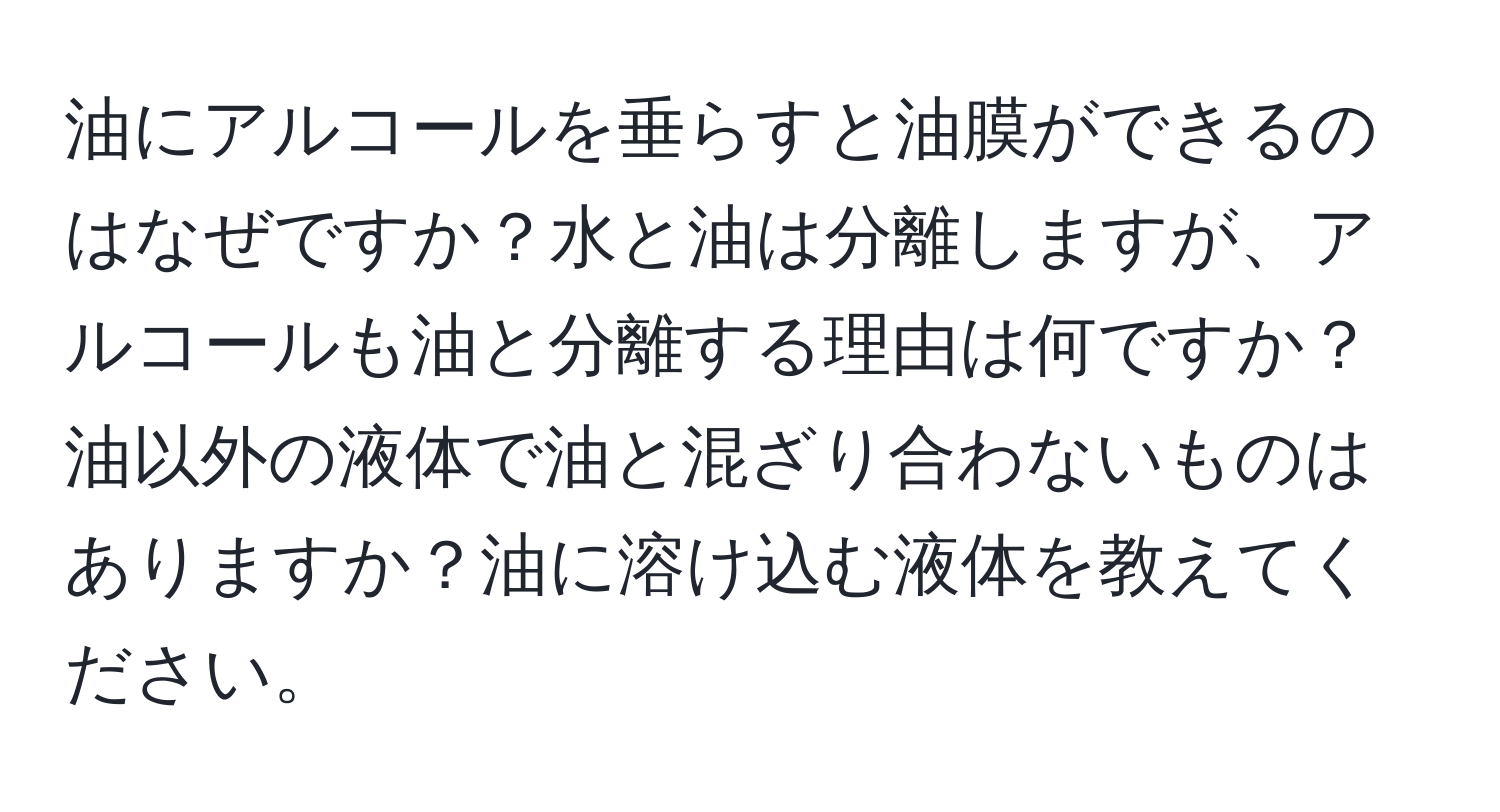 油にアルコールを垂らすと油膜ができるのはなぜですか？水と油は分離しますが、アルコールも油と分離する理由は何ですか？油以外の液体で油と混ざり合わないものはありますか？油に溶け込む液体を教えてください。