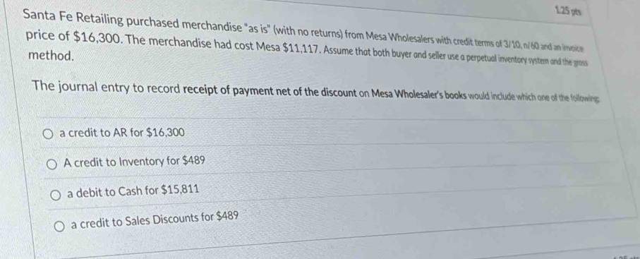 Santa Fe Retailing purchased merchandise "as is" (with no returns) from Mesa Wholesalers with credit terms of 3/10, n/60 and an invoice
price of $16,300. The merchandise had cost Mesa $11,117. Assume that both buyer and seller use a perpetual inventory systern and the gross
method.
The journal entry to record receipt of payment net of the discount on Mesa Wholesaler's books would include which one of the following:
a credit to AR for $16,300
A credit to Inventory for $489
a debit to Cash for $15,811
a credit to Sales Discounts for $489