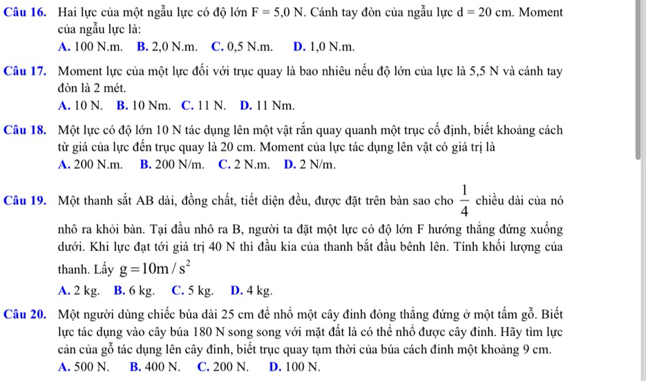 Hai lực của một ngẫu lực có độ lớn F=5,0N. Cánh tay đòn của ngẫu lực d=20cm. Moment
của ngẫu lực là:
A. 100 N.m. B. 2,0 N.m. C. 0,5 N.m. D. 1,0 N.m.
Câu 17. Moment lực của một lực đối với trục quay là bao nhiêu nếu độ lớn của lực là 5,5 N và cánh tay
đòn là 2 mét.
A. 10 N. B. 10 Nm. C. 11 N. D. 11 Nm.
Câu 18. Một lực có độ lớn 10 N tác dụng lên một vật rắn quay quanh một trục cố định, biết khoảng cách
từ giá của lực đến trục quay là 20 cm. Moment của lực tác dụng lên vật có giá trị là
A. 200 N.m. B. 200 N/m. C. 2 N.m. D. 2 N/m.
Câu 19. Một thanh sắt AB dài, đồng chất, tiết diện đều, được đặt trên bàn sao cho  1/4  chiều dài của nó
nhô ra khỏi bàn. Tại đầu nhô ra B, người ta đặt một lực có độ lớn F hướng thắng đứng xuống
dưới. Khi lực đạt tới giá trị 40 N thì đầu kia của thanh bắt đầu bênh lên. Tính khối lượng của
thanh. Lấy g=10m/s^2
A. 2 kg. B. 6 kg. C. 5 kg. D. 4 kg.
Câu 20. Một người dùng chiếc búa dài 25 cm để nhổ một cây đinh đóng thắng đứng ở một tấm gỗ. Biết
lực tác dụng vào cây búa 180 N song song với mặt đất là có thể nhổ được cây đinh. Hãy tìm lực
cản của gỗ tác dụng lên cây đinh, biết trục quay tạm thời của búa cách đinh một khoảng 9 cm.
A. 500 N. B. 400 N. C. 200 N. D. 100 N.