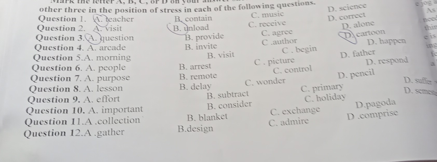 Mark the letter A, B, C, or D on you a
other three in the position of stress in each of the following questions.
Question 1. A. teacher B. contain
C. music D. science e jog a
As
C. receive D. correct
D. alone nee
Question 2. A. visit B. unload thir
Question 3. A. question B. provide C. agree
C .author D cartoon
c is
Question 4. A. arcade B. invite D. happen ing
C . begin
Question 5.A. morning B. visit
C . picture D. father
fe
D. respond a
Question 6. A. people B. arrest
C. control
Question 7. A. purpose B. remote
D. pencil
Question 8. A. lesson B. delay C. wonder
D. sufier
B. subtract C. primary
D. semes
Question 9. A. effort C. holiday
Question 10. A. important
B. consider D.pagoda
Question 11.A .collection B. blanket C. exchange
C. admire D .comprise
Question 12.A.gather
B.design