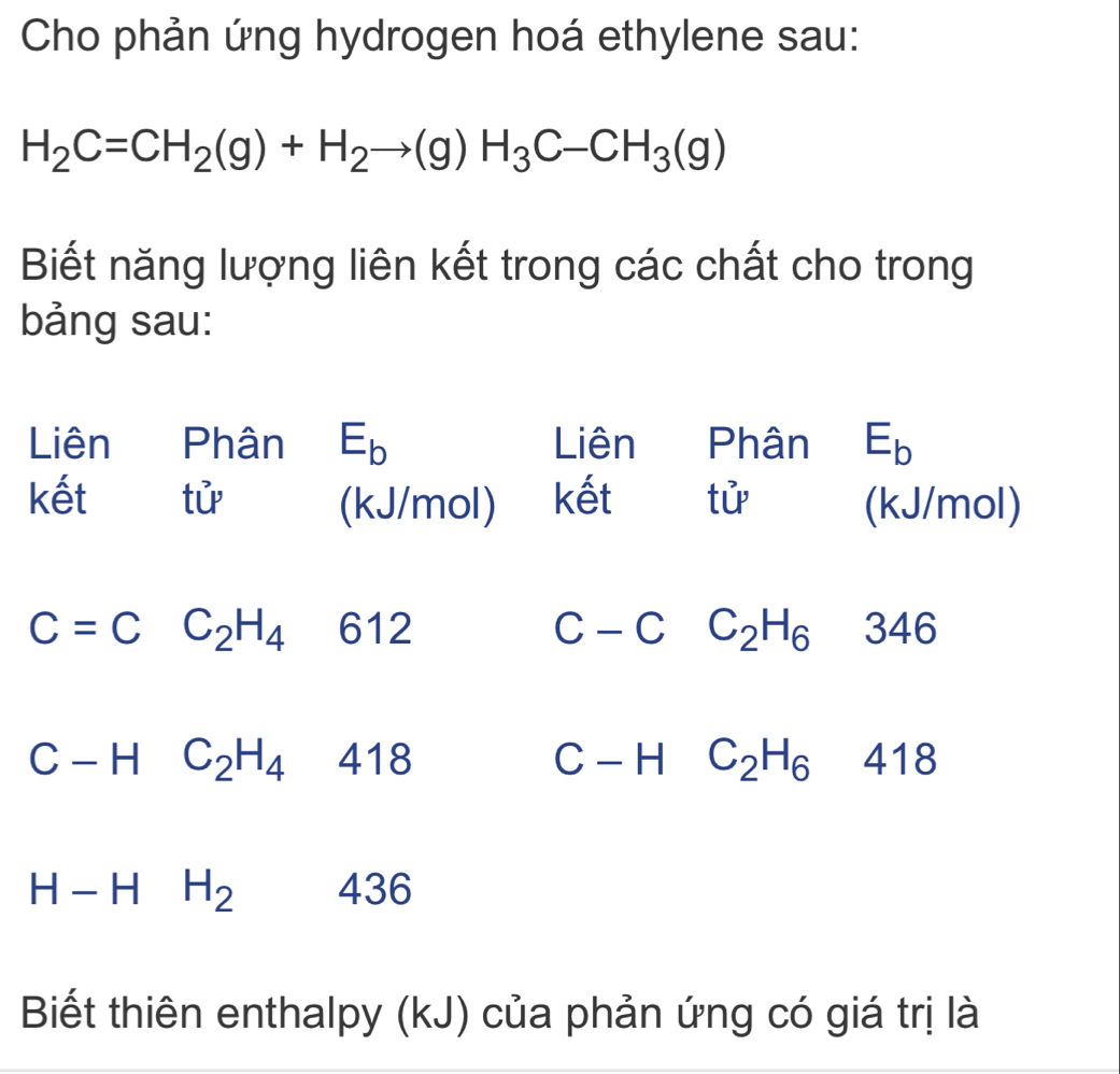 Cho phản ứng hydrogen hoá ethylene sau:
H_2C=CH_2(g)+H_2to (g)H_3C-CH_3(g)
Biết năng lượng liên kết trong các chất cho trong 
bảng sau: 
Liên Phân E_b Liên Phân E_b
kết tử (kJ/mol) kết tử (kJ/mol)
612 − C C_2H_6 346
∩
C-HC_2H_4 418 C - H C_2H_6 418
H-HH_2 436
Biết thiên enthalpy (kJ) của phản ứng có giá trị là