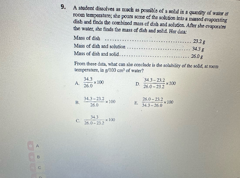 A student dissolves as much as possible of a solid in a quantity of water at
room temperature; she pours some of the solution into a massed evaporating
dish and finds the combined mass of dish and solution. After she evaporates
the water, she finds the mass of dish and solid. Her data:
Mass of dish _ 23.2 g
Mass of dish and solution _ 34.3 g
Mass of dish and solid. _ 26.0 g
From these data, what can she conclude is the solubility of the solid, at room
temperature, in g 100cm^3 of water?
A.  (34.3)/26.0 * 100  (34.3-23.2)/26.0-23.2 * 100
D.
B.  (34.3-23.2)/26.0 * 100 E.  (26.0-23.2)/34.3-26.0 * 100
C.  (34.3)/26.0-23.2 * 100
A
B
C