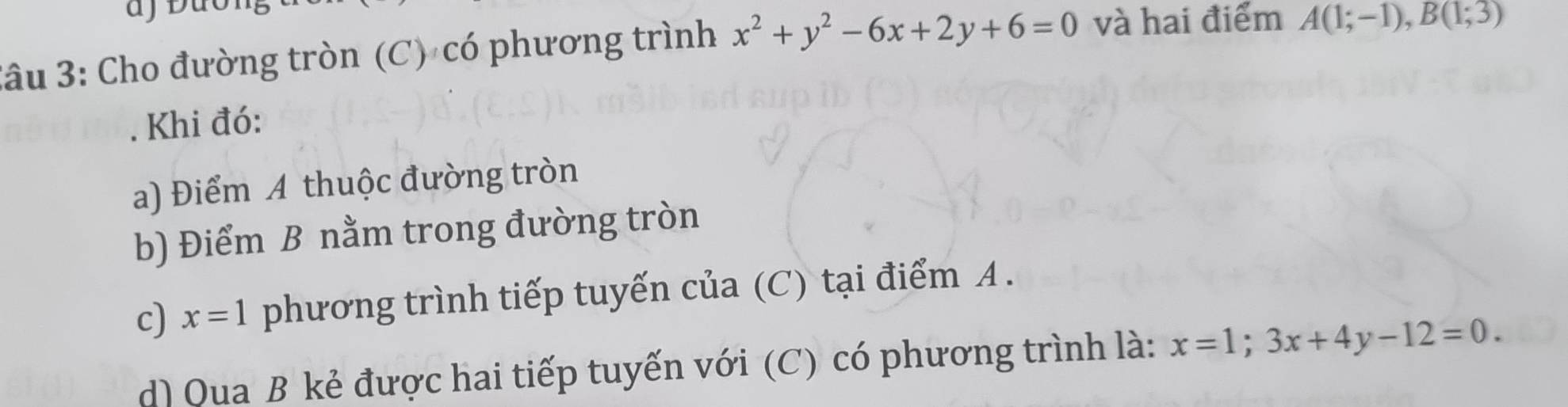 3âu 3: Cho đường tròn (C) có phương trình x^2+y^2-6x+2y+6=0 và hai điểm A(1;-1), B(1;3). Khi đó: 
a) Điểm A thuộc đường tròn 
b) Điểm B nằm trong đường tròn 
c) x=1 phương trình tiếp tuyến của (C) tại điểm A. 
d) Qua B kẻ được hai tiếp tuyến với (C) có phương trình là: x=1; 3x+4y-12=0.