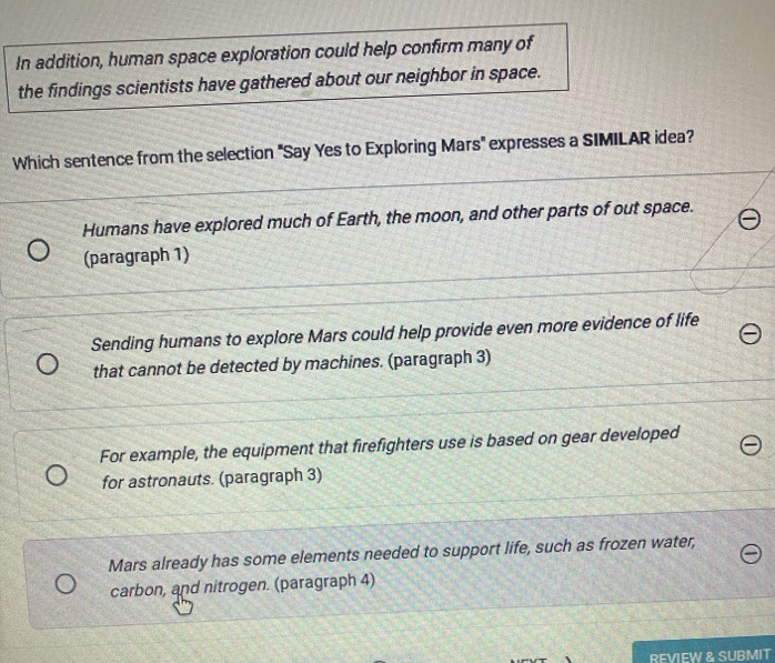 In addition, human space exploration could help confirm many of
the findings scientists have gathered about our neighbor in space.
Which sentence from the selection 'Say Yes to Exploring Mars' expresses a SIMILAR idea?
Humans have explored much of Earth, the moon, and other parts of out space.
(paragraph 1)
Sending humans to explore Mars could help provide even more evidence of life
that cannot be detected by machines. (paragraph 3)
For example, the equipment that firefighters use is based on gear developed
for astronauts. (paragraph 3)
Mars already has some elements needed to support life, such as frozen water,
carbon, and nitrogen. (paragraph 4)
REVIEW & SUBMIT