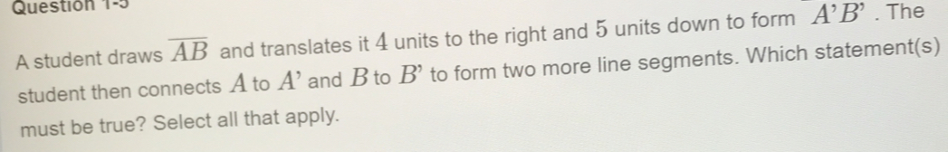 Questión 1-5 
A student draws overline AB and translates it 4 units to the right and 5 units down to form A^,B^,. The 
student then connects A to A' and B to B' to form two more line segments. Which statement(s) 
must be true? Select all that apply.