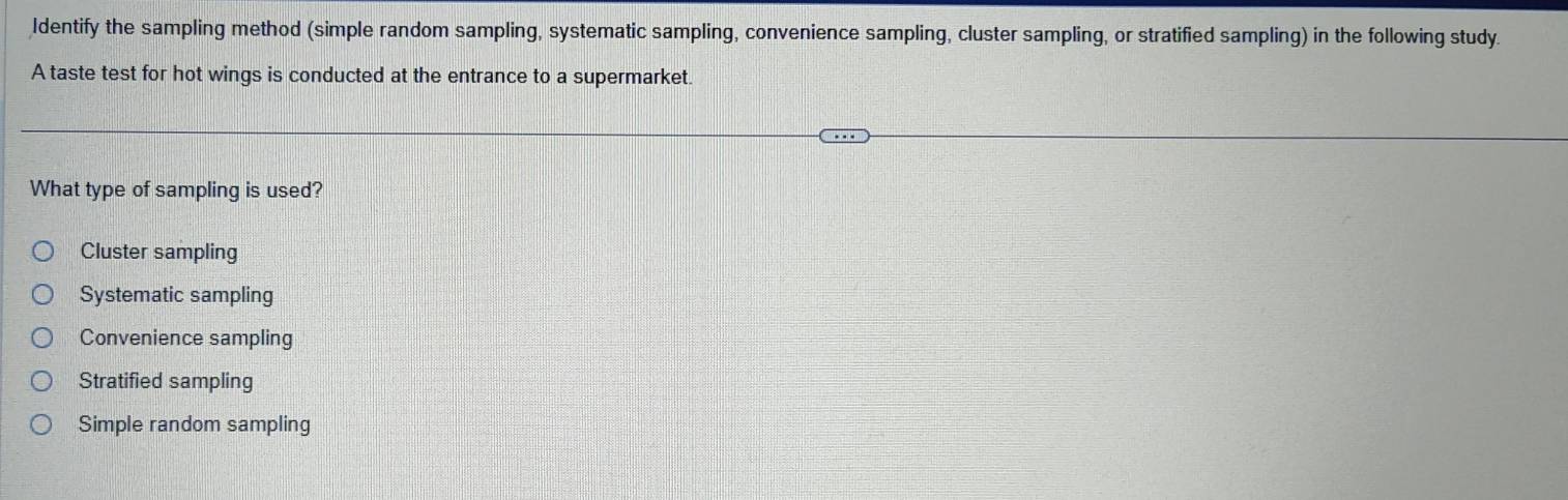 Identify the sampling method (simple random sampling, systematic sampling, convenience sampling, cluster sampling, or stratified sampling) in the following study
A taste test for hot wings is conducted at the entrance to a supermarket.
What type of sampling is used?
Cluster sampling
Systematic sampling
Convenience sampling
Stratified sampling
Simple random sampling