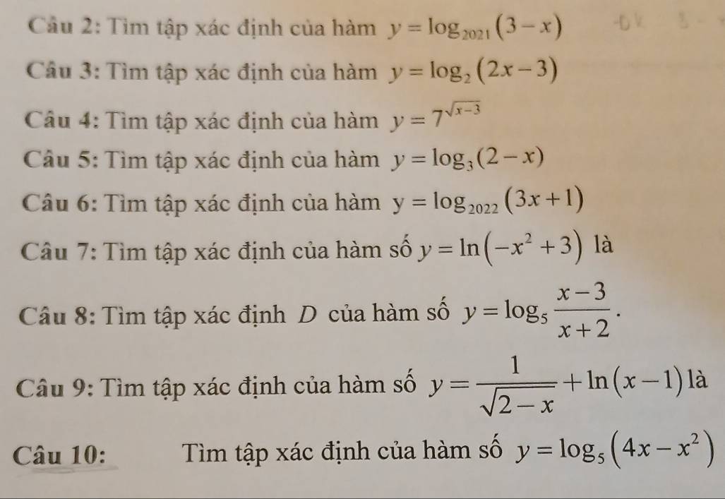 Cầu 2: Tìm tập xác định của hàm y=log _2021(3-x)
Câu 3: Tìm tập xác định của hàm y=log _2(2x-3)
Câu 4: Tìm tập xác định của hàm y=7^(sqrt(x-3))
Câu 5: Tìm tập xác định của hàm y=log _3(2-x)
Câu 6: Tìm tập xác định của hàm y=log _2022(3x+1)
Câu 7: Tìm tập xác định của hàm số y=ln (-x^2+3) là 
Câu 8: Tìm tập xác định D của hàm số y=log _5 (x-3)/x+2 . 
Câu 9: Tìm tập xác định của hàm số y= 1/sqrt(2-x) +ln (x-1)la
Câu 10: Tìm tập xác định của hàm số y=log _5(4x-x^2)