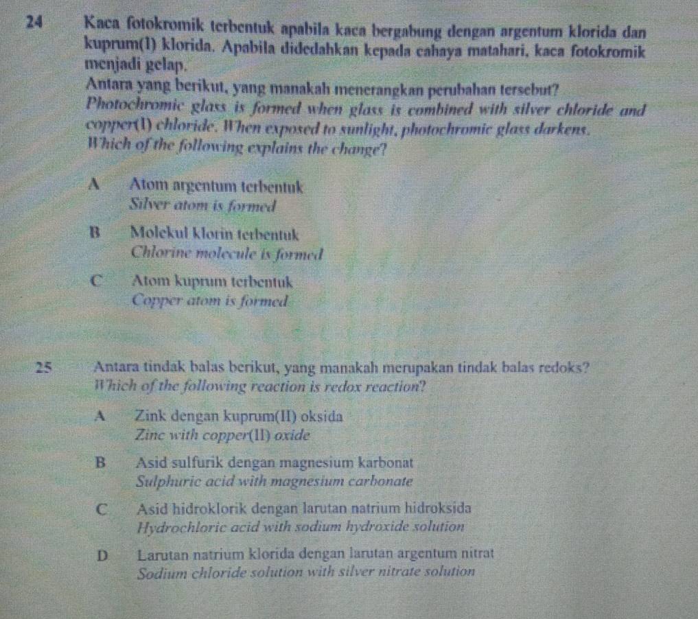 Kaca fotokromik terbentuk apabila kaca bergabung dengan argentum klorida dan
kuprum(1) klorida. Apabila didedahkan kepada cahaya matahari, kaca fotokromik
menjadi gelap.
Antara yang berikut, yang manakah menerangkan perubahan tersebut?
Photochromic glass is formed when glass is combined with silver chloride and
copper(I) chloride. When exposed to sunlight, photochromic glass darkens.
Which of the following explains the change?
A Atom argentum terbentuk
Silver atom is formed
B Molekul klorin terbentuk
Chlorine molecule is formed
C Atom kuprum terbentuk
Copper atom is formed
25 Antara tindak balas berikut, yang manakah merupakan tindak balas redoks?
Which of the following reaction is redox reaction?
A Zink dengan kuprum(II) oksida
Zinc with copper(1l) oxide
B Asid sulfurik dengan magnesium karbonat
Sulphuric acid with magnesium carbonate
C Asid hidroklorik dengan larutan natrium hidroksida
Hydrochloric acid with sodium hydroxide solution
D Larutan natrium klorida dengan larutan argentum nitrat
Sodium chloride solution with silver nitrate solution