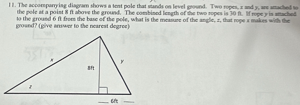 l1. The accompanying diagram shows a tent pole that stands on level ground. Two ropes, x and y, are attached to 
the pole at a point 8 ft above the ground. The combined length of the two ropes is 30 ft. If rope y is attached 
to the ground 6 ft from the base of the pole, what is the measure of the angle, z, that rope x makes with the 
ground? (give answer to the nearest degree)