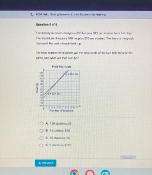 424 Qubt: Solving Systers of Linear Equations by Eraphing
Quertion 5 of 5
The history museum charges a $30 fee plus $12 per student for a feld trip.
The aquarium charges a $40 fee plus $10 per student. The lines in the graph
represent the cost of each field trip.
For what number of students will the total costs of the two field trips be the
same, and what will that cost be?
Field Trip Costs
A. 120 students; $8
8、5 students; $90
C. 90 students; $5
D. 8 students $12D
PREYOUS