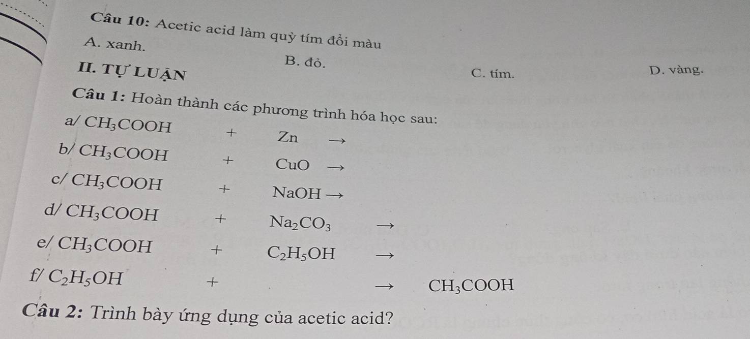 Acetic acid làm quỳ tím đổi màu
A. xanh. B. đỏ.
II. tự luận C. tím.
D. vàng.
Câu 1: Hoàn thành các phương trình hóa học sau:
a/ CH_3 COOH
+ Zn
b/ CH_3COOH + ( CuC
c/ CH_3COOH
+ NaO H
d/ CH_3COOH
+ Na_2CO_3
e/ CH_3COOH
+ C_2H_5OH
f/ C_2H_5OH
+
CH₃COOH
Câu 2: Trình bày ứng dụng của acetic acid?