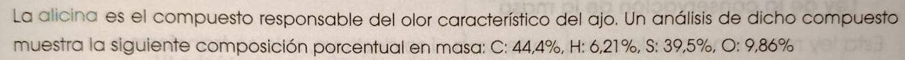 La alicina es el compuesto responsable del olor característico del ajo. Un análisis de dicho compuesto 
muestra la siguiente composición porcentual en masa: C: 44,4%, H: 6,21%, S: 39,5%, O: 9,86%