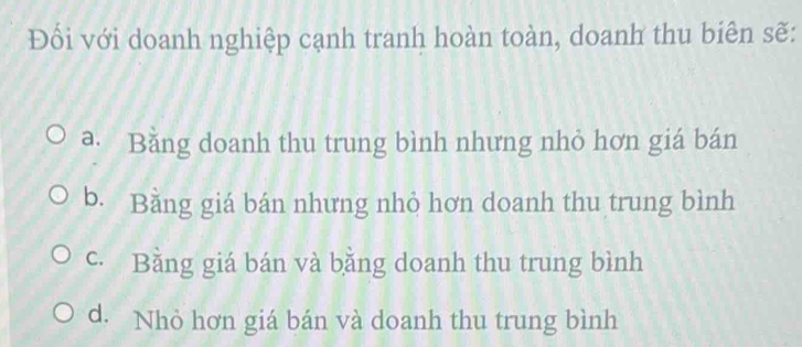 Đổi với doanh nghiệp cạnh tranh hoàn toàn, doanh thu biên sẽ:
a. Bằng doanh thu trung bình nhưng nhỏ hơn giá bán
b. Bằng giá bán nhưng nhỏ hơn doanh thu trung bình
c. Bằng giá bán và bằng doanh thu trung bình
d. Nhỏ hơn giá bán và doanh thu trung bình