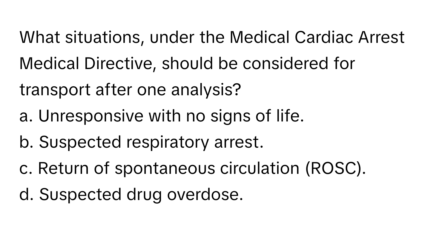 What situations, under the Medical Cardiac Arrest Medical Directive, should be considered for transport after one analysis?

a. Unresponsive with no signs of life.
b. Suspected respiratory arrest.
c. Return of spontaneous circulation (ROSC).
d. Suspected drug overdose.