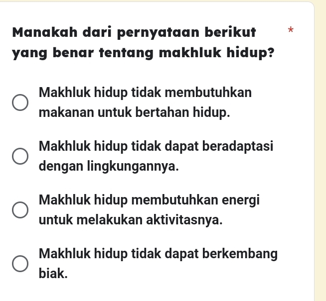 Manakah dari pernyataan berikut *
yang benar tentang makhluk hidup?
Makhluk hidup tidak membutuhkan
makanan untuk bertahan hidup.
Makhluk hidup tidak dapat beradaptasi
dengan lingkungannya.
Makhluk hidup membutuhkan energi
untuk melakukan aktivitasnya.
Makhluk hidup tidak dapat berkembang
biak.