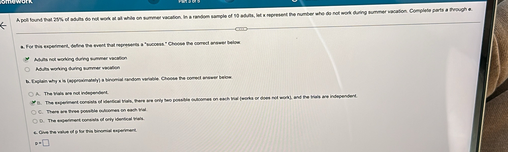 A poll found that 25% of adults do not work at all while on summer vacation. In a random sample of 10 adults, let x represent the number who do not work during summer vacation. Complete parts a through e.
a. For this experiment, define the event that represents a "success." Choose the correct answer below.
Adults not working during summer vacation
Adults working during summer vacation
b. Explain why x is (approximately) a binomial random variable. Choose the correct answer below.
A. The trials are not independent.
B. The experiment consists of identical trials, there are only two possible outcomes on each trial (works or does not work), and the trials are independent.
C. There are three possible outcomes on each trial.
D. The experiment consists of only identical trials
c. Give the value of p for this binomial experiment.
p=□