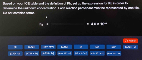 Based on your ICE table and the definition of Kb, set up the expression for Kb in order to
determine the unknown concentration. Each reaction participant must be represented by one tile.
Do not combine terms.
K_b=_ =4.0* 10^(-6)
RESET
[0] [0.724] [4.0* 10^(-9)] [0.362] [x] [2x] [2x]^3 [0. 724+x]
[0.724-x] [0.724+2x] [0.724-2x] [4.0* 10^(-8)+x] [4.0* 10^(-4)-x] [4.0* 10^(-4)+2x] [4.0* 10^(-4)-2x]