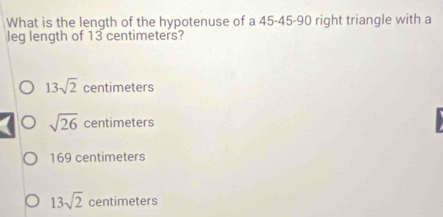 What is the length of the hypotenuse of a 45 - 45 - 90 right triangle with a
leg length of 13 centimeters?
13sqrt(2) centimeters
sqrt(26) centimeters
169 centimeters
13sqrt(2) centimeters