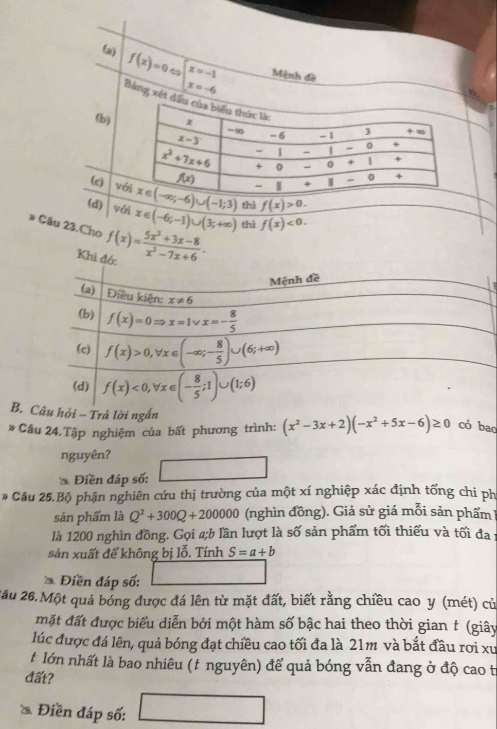 (a) f(x)=0Leftrightarrow beginarrayl x=-1 x=-6endarray. Mệnh đề
Bảng xét đ
(b)
(c) v thì f(x)>0.
(d) với x∈ (-6;-1)∪ (3;+∈fty )
Câu 23.Cho f(x)= (5x^2+3x-8)/x^2-7x+6 . thì f(x)<0.
Khi đó:
B. u hỏi ~ Trả lời ngắn
* Cầu 24.Tập nghiệm của bất phương trình: (x^2-3x+2)(-x^2+5x-6)≥ 0 có bao
nguyên?
* Điền đáp số:
* Cầu 25.Bộ phận nghiên cứu thị trường của một xí nghiệp xác định tổng chi ph
sản phẩm là Q^2+300Q+200000 (nghìn đồng). Giả sử giá mỗi sản phẩm 
là 1200 nghìn đồng. Gọi a;b lần lượt là số sản phẩm tối thiểu và tối đa 1
sản xuất để không bị lỗ. Tính S=a+b
Điền đáp số:
2ău 26.Một quả bóng được đá lên từ mặt đất, biết rằng chiều cao y (mét) củ
mặt đất được biểu diễn bởi một hàm số bậc hai theo thời gian t (giây
lúc được đá lên, quả bóng đạt chiều cao tối đa là 21m và bắt đầu rơi xu
t lớn nhất là bao nhiêu (t nguyên) để quả bóng vẫn đang ở độ cao t
đất?
Điền đáp số: □ 