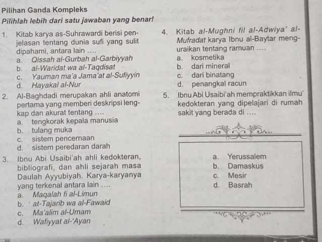 Pilihan Ganda Kompleks
Pilihlah lebih dari satu jawaban yang benar!
1. Kitab karya as-Suhrawardi berisi pen- 4. Kitab al-Mughni fil al-Adwiya' al-
jelasan tentang dunia sufi yang sulit Mufradat karya Ibnu al-Baytar meng-
dipahami, antara lain …. uraikan tentang ramuan ....
a. Qissah al-Gurbah al-Garbiyyah a. kosmetika
b. al-Waridat wa al-Taqdisat b. dari mineral
c. Yauman ma’a Jama’at al-Sufiyyin c. dari binatang
d. Hayakal al-Nur d. penangkal racun
2. Al-Baghdadi merupakan ahli anatomi 5. Ibnu Abi Usaibi’ah mempraktikkan ilmu
pertama yang memberi deskripsi leng- kedokteran yang dipelajari di rumah
kap dan akurat tentang .... sakit yang berada di ....
a. tengkorak kepala manusia
b. tulang muka
c. sistem pencernaan
d. sistem peredaran darah
3. Ibnu Abi Usaibi'ah ahli kedokteran, a. Yerussalem
bibliografi, dan ahli sejarah masa b. Damaskus
Daulah Ayyubiyah. Karya-karyanya c. Mesir
yang terkenal antara lain .... d. Basrah
a. Maqalah fi al-Limun
b. at-Tajarib wa al-Fawaid
c. Ma'alim al-Umam
d. Wafiyyat al-'Ayan