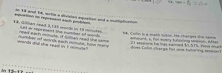 2,86^2 12. 180= g/12 
In 13 and 14, write a division equation and a multiplication 
equation to represent each problem. 
13. Gillian read 3,135 words in 19 minutes. 
Let w represent the number of words 
14. Colin is a math tutor. He charges the same 
read each minute. If Gillian read the same 
amount, s, for every tutoring session. After 
number of words each minute, how many does Colin charge for one tutoring session? 
21 sessions he has earned $1,575. How much 
words did she read in 1 minute? 
In 15-17