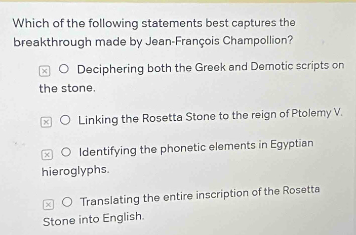 Which of the following statements best captures the
breakthrough made by Jean-François Champollion?
Deciphering both the Greek and Demotic scripts on
the stone.
Linking the Rosetta Stone to the reign of Ptolemy V.
x Identifying the phonetic elements in Egyptian
hieroglyphs.
Translating the entire inscription of the Rosetta
Stone into English.