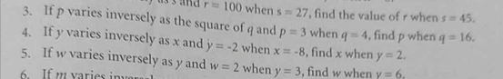 r=100 when s=27 , find the value of r when s=45. 
3. If p varies inversely as the square of q and p=3 when q=4 , find p when q=16. 
4. If y varies inversely as x and y=-2 when x=-8 , find x when y=2. 
5. If w varies inversely as y and w=2 when y=3
6 If m varies invers , find w when v=6.