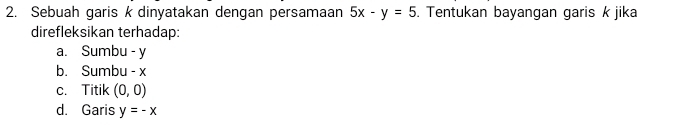 Sebuah garis k dinyatakan dengan persamaan 5x-y=5. Tentukan bayangan garis k jika
direfleksikan terhadap:
a. Sumbu - y
b. Sumbu - x
c. Titik (0,0)
d. Garis y=-x