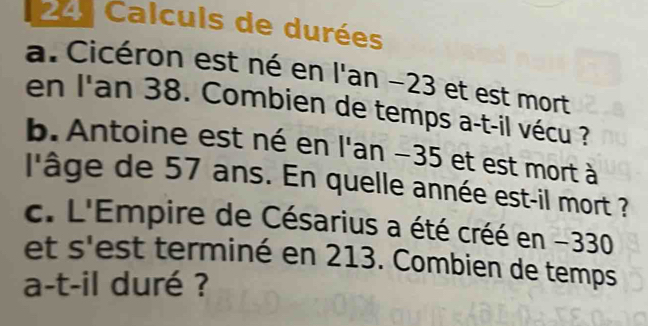 241 Calculs de durées 
a. Cicéron est né en l'an −23 et est mort 
en l'an 38. Combien de temps a-t-il vécu ? 
b. Antoine est né en l'an −35 et est mort à 
l'âge de 57 ans. En quelle année est-il mort ? 
c. L'Empire de Césarius a été créé en - 330
et s'est terminé en 213. Combien de temps 
a-t-il duré ?