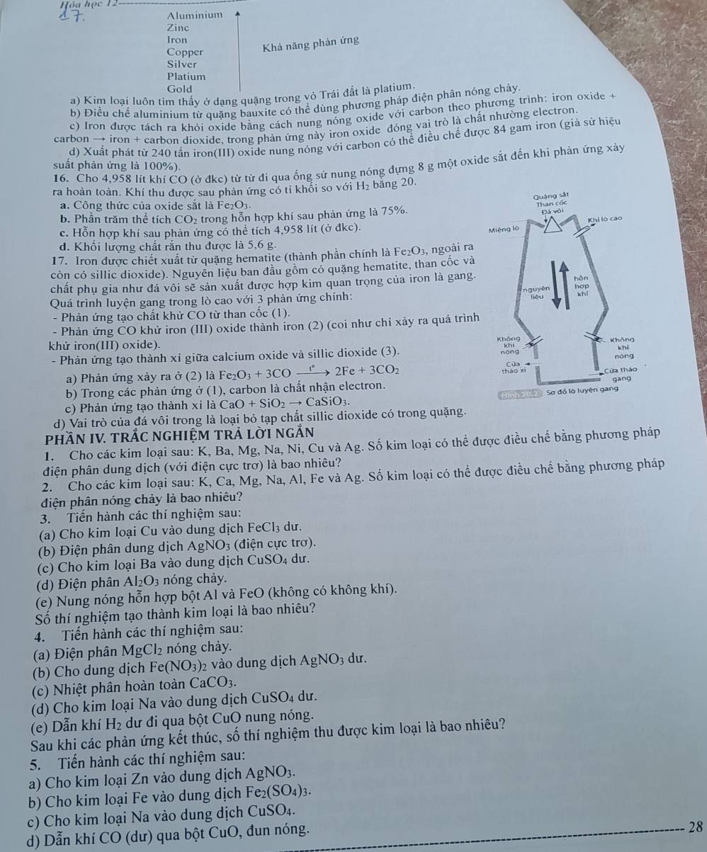 Aluminium
Zinc
Iron
Copper Khả năng phản ứng
Silver
Platium
Gold
a) Kim loại luôn tìm thấy ở dạng quặng trong vỏ Trái đất là platium.
b) Điều chế aluminium từ quặng bauxite có thể dùng phương pháp điện phân nóng chảy.
c) Iron được tách ra khỏi oxide bằng cách nung nóng oxide với carbon theo phương trình: iron oxide t
carbon → iron + carbon dioxide, trong phản ứng này iron oxide đóng vai trò là chất nhường electron.
d) Xuất phát từ 240 tấn iron(III) oxide nung nóng với carbon có thể điều chế được 84 gam iron (giả sử hiệu
16. Cho 4,958 lít khí CO (ở đkc) từ từ đi qua ống sứ nung nóng đựng 8 g một oxide sắt đến khi phản ứng xây
suất phản ứng là 100%)
ra hoàn toàn. Khí thu được sau phản ứng có tỉ khối so với H_2 băng 20.
a. Công thức của oxide sắt là Fe₂O3.
b. Phần trăm thể tích CO_2 trong hỗn hợp khí sau phản ứng là 75%.
c. Hỗn hợp khí sau phản ứng có thể tích 4,958 lít (ở đkc).
d. Khối lượng chất rắn thu được là 5,6 g.
17. Iron được chiết xuất từ quặng hematite (thành phần chính là Fe_2O_3, , ngoài ra
còn có sillic dioxide). Nguyên liêu ban đầu gồm có quặng hematite, than cốc và
chất phụ gia như đá vôi sẽ sản xuất được hợp kim quan trọng của iron là gang.
Quá trình luyện gang trong lò cao với 3 phản ứng chính: 
- Phản ứng tạo chất khử CO từ than cốc (1).
- Phản ứng CO khử iron (III) oxide thành íron (2) (coi như chỉ xảy ra quá trình
khử iron(III) oxide). 
- Phản ứng tạo thành xỉ giữa calcium oxide và sillic dioxide (3). 
a) Phản ứng xảy ra ở (2) là Fe Fe_2O_3+3COto 2°2Fe+3CO_2
b) Trong các phản ứng ở (1), carbon là chất nhận electron.
c)  Phản ứng tạo thành xị xilaCaO+SiO_2to CaSiO_3.
d) Vai trò của đá vôi trong là loại bỏ tạp chất sillic dioxide có trong quặng. 
pHầN IV. tRắC nghiệM trả lời ngắn
1. Cho các kim loại sau: K, Ba, Mg, Na, Ni, Cu và Ag. Số kim loại có thể được điều chế bằng phương pháp
điện phân dung dịch (với điện cực trơ) là bao nhiêu?
2. Cho các kim loại sau: K, Ca, Mg, Na, Al, Fe và Ag. Số kim loại có thể được điều chế bằng phương pháp
điện phân nóng chảy là bao nhiêu?
3. Tiến hành các thí nghiệm sau:
(a) Cho kim loại Cu vào dung dịch FeCl₃ dư.
(b) Điện phân dung dịch AgNO_3 (điện cực trơ).
(c) Cho kim loại Ba vào dung dịch CuSO_4 du.
(d) Điện phân Al_2O_3 nóng chảy.
(e) Nung nóng hỗn hợp bột Al và FeO (không có không khí).
Số thí nghiệm tạo thành kim loại là bao nhiêu?
4. Tiến hành các thí nghiệm sau:
(a) Điện phân MgCl_2 nóng chày.
(b) Cho dung dịch Fe(NO_3) 2 vào dung dịch AgNO_3 dư.
(c) Nhiệt phân hoàn toàn CaCO_3.
(d) Cho kim loại Na vào dung dịch CuSO_4 dư.
(e) Dẫn khí H_2 dư đi qua bột CuO nung nóng.
Sau khi các phản ứng kết thúc, số thí nghiệm thu được kim loại là bao nhiêu?
5. Tiến hành các thí nghiệm sau:
a) Cho kim loại Zn vào dung dịch AgNO_3.
b) Cho kim loại Fe vào dung dịch Fe_2(SO_4)_3.
c) Cho kim loại Na vào dung dịch Cu: SO_4.
d) Dẫn khí CO 0 (dư) qua bột CuO, đun nóng.
28