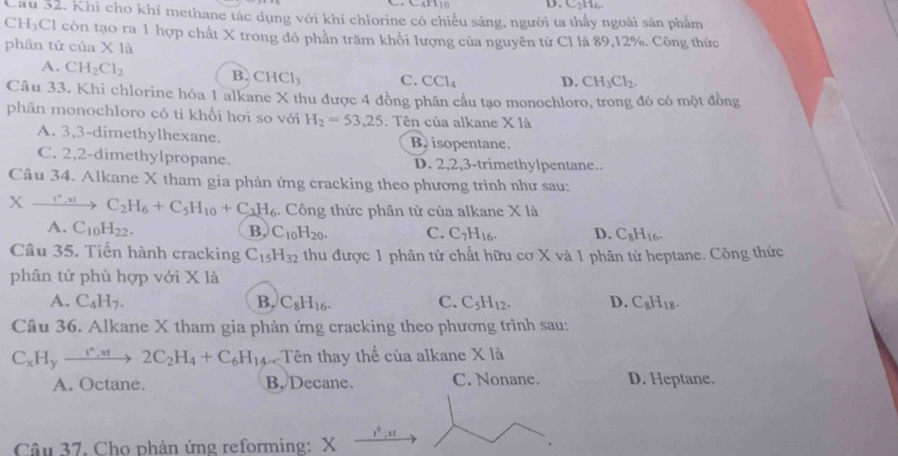 Cầu 32. Khi cho khí methane tác dụng với khí chlorine có chiếu sáng, người ta thầy ngoài sản phẩm
C H_3C El còn tạo ra 1 hợp chất X trong đó phần trăm khối lượng của nguyên tử Cl là 89,12%. Công thức
phân tử của X là
A. CH_2Cl_2 B. CHCl_3 C. CCl_4 D. CH_3Cl_2.
Câu 33. Khi chlorine hóa 1 alkane X thu được 4 đồng phân cầu tạo monochloro, trong đó có một đồng
phân monochloro có ti khối hơi so với H_2=53.25. Tên của alkane X là
A. 3,3-dimethylhexane. B isopentane.
C. 2,2-dimethylpropane. D. 2,2,3-trimethylpentane..
Câu 34. Alkane X tham gia phản ứng cracking theo phương trình như sau:
Xxrightarrow I^*,x1C_2H_6+C_5H_10+C_3H_6. Công thức phân từ của alkane X là
A. C_10H_22. B, C_10H_20. C. C_7H_16. D. C_8H_16.
Câu 35. Tiến hành cracking C_15H_32 thu được 1 phân tử chất hữu cơ X và 1 phân tử heptane. Công thức
phân tử phù hợp với * 1a
A. C_4H_7. B, C_8H_16. C. C_5H_12. D. C_8H_18.
Câu 36. Alkane X tham gia phản ứng cracking theo phương trình sau:
C_xH_yxrightarrow e_xH2C_2H_4+C_6H_14 Tên thay thế của alkane X là
A. Octane. B. Decane. C. Nonane. D. Heptane.
x^0:x
Câu 37. Cho phản ứng reforming: X