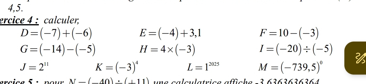 4,5. 
ercice 4 : calculer,
D=(-7)+(-6)
E=(-4)+3,1
F=10-(-3)
G=(-14)-(-5)
H=4* (-3)
I=(-20)/ (-5)
J=2^(11)
K=(-3)^4
L=1^(2025)
M=(-739,5)^0
ercice 5 : pour N=(_ 40)/ (_ 11) une calculatrice affiche -3 6363636364