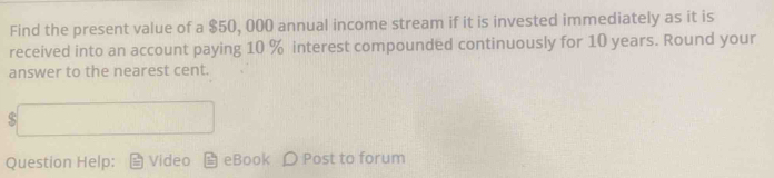 Find the present value of a $50, 000 annual income stream if it is invested immediately as it is 
received into an account paying 10 % interest compounded continuously for 10 years. Round your 
answer to the nearest cent.
$□
Question Help: Video eBook D Post to forum