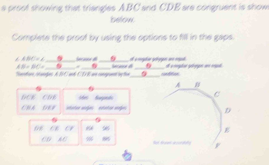 a proof showing that triangles ABC and CDE are congruent is show 
below 
Complete the proef by using the options to fill in the gaps.
∠ ABC=∠
②_ 
downarrow
AB=BC= Secance a 0 et a corylene éylooque, ané érqul . 
Réédère péipes le BCand CDE ue couent by tue untten 
DCE CDE e tt 
CBA DEF
oe 
AC % 8