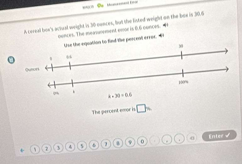 M41 Cu Measurement Error
A cereal box's actual weight is 30 ounces, but the listed weight on the box is 30.6
ounces. The measurement error is 0.6 ounces. 49
ind the percent error. “
a
The percent error is Y
1 2 3 A 5 6 7 8 9 0 . Enter