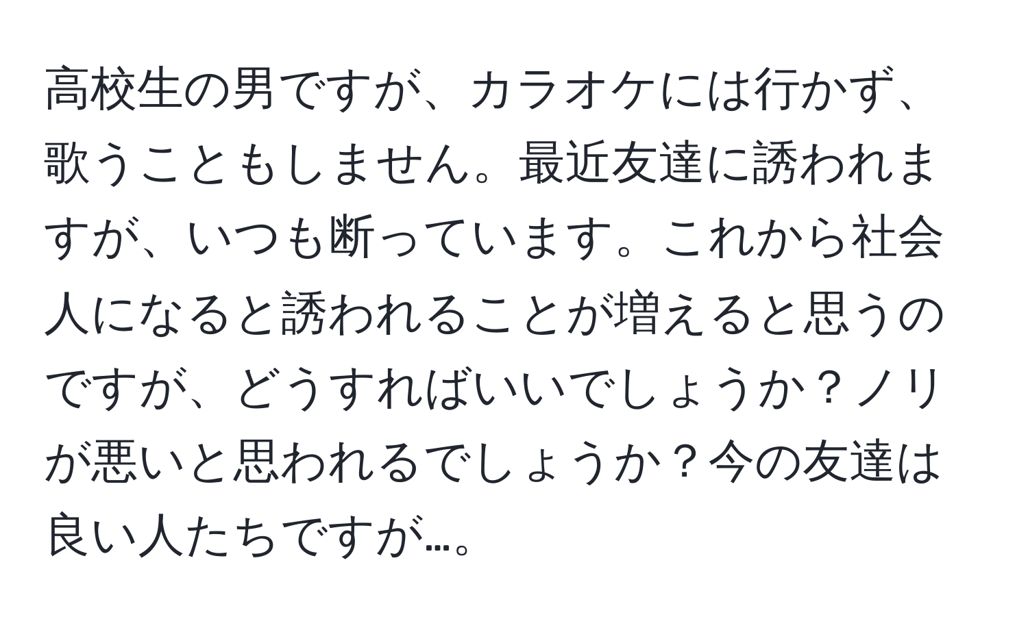 高校生の男ですが、カラオケには行かず、歌うこともしません。最近友達に誘われますが、いつも断っています。これから社会人になると誘われることが増えると思うのですが、どうすればいいでしょうか？ノリが悪いと思われるでしょうか？今の友達は良い人たちですが…。