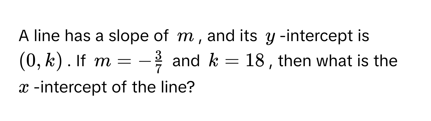 A line has a slope of $m$, and its $y$-intercept is $(0, k)$. If $m = - 3/7 $ and $k = 18$, then what is the $x$-intercept of the line?