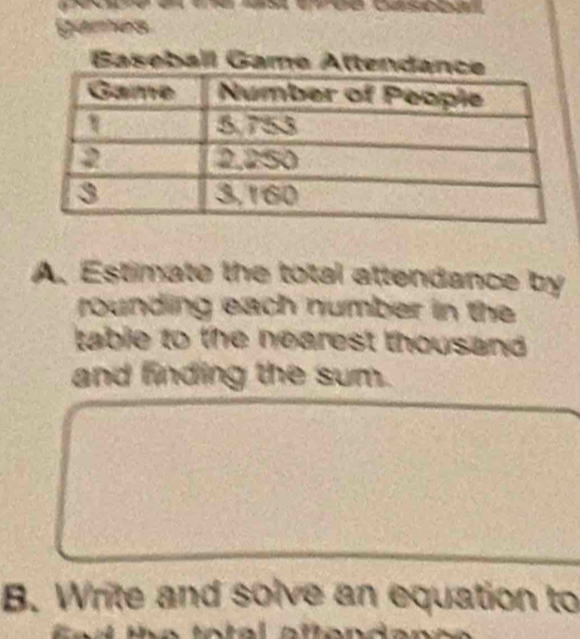 games 
Baseball Game Atte 
A. Estimate the total attendance by 
rounding each number in the 
table to the nearest thousand . 
and finding the sum. 
B. Write and solve an equation to