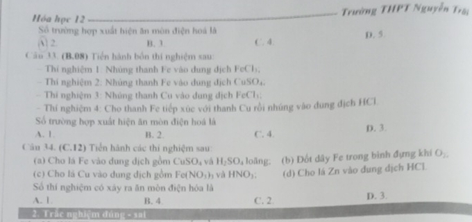 Hóa học 12 Trường THPT Nguyễn Trời
Số trường hợp xuất biện ăn mùn điện hoá là
A) 2. B. 3 C. 4. D. 5
Câu 33. (B.08) Tiền hành bốn thí nghiệm sau:
Thí nghiệm 1: Nhủng thanh Fe vào dung dịch FeCl₃,
- Thí nghiệm 2: Nhúng thanh Fe vào dung địch CuSO₄.
- Thi nghiệm 3: Nhúng thanh Cu vào dung dịch FeCl:
- Thí nghiệm 4: Cho thanh Fe tiếp xúc với thanh Cu rồi nhúng vào đung địch HCl
Số trường hợp xuất hiện ăn mòn điện hoá là
A. 1 B. 2. C. 4. D. 3.
Câu 34. (C.12) Tiển hành các thí nghiệm sau:
(a) Cho lá Fe vào dung dịch gồm Cu SO_4 và H_2SO_4 loāng. (b) Đốt dây Fe trong bình đựng khi O_2. 
(c) Cho lá Cu vào dung dịch gồm Fe( NO_3)_3 và HNO_3; (d) Cho lá Zn vào dung dịch HCl.
Số thí nghiệm có xáy ra ăn mòn điện hóa là
A. 1 B. 4 C. 2. D. 3.
2. Trắc nghiệm đúng - sai