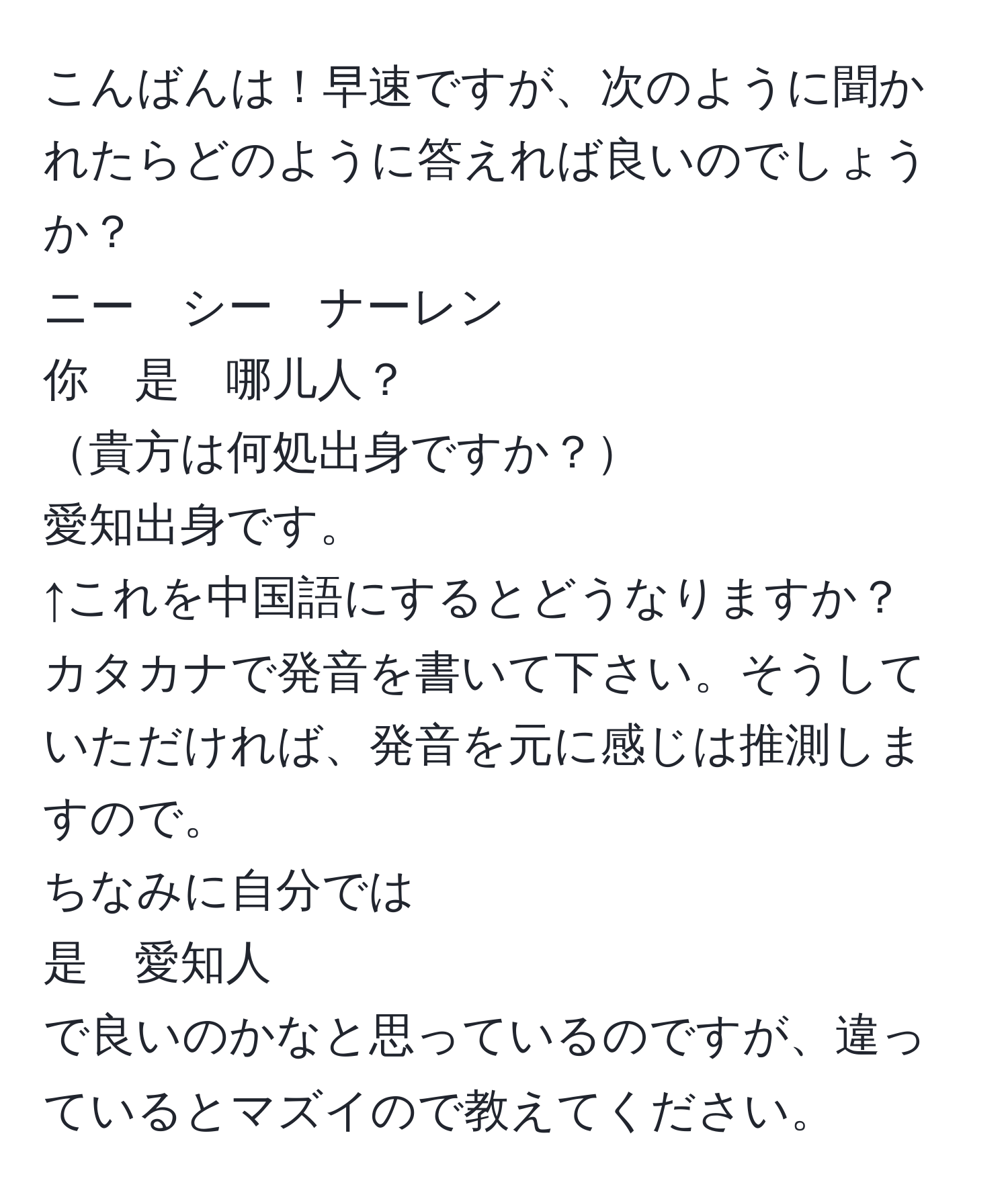 こんばんは！早速ですが、次のように聞かれたらどのように答えれば良いのでしょうか？  
ニー　シー　ナーレン  
你　是　哪儿人？  
貴方は何処出身ですか？  
愛知出身です。  
↑これを中国語にするとどうなりますか？  
カタカナで発音を書いて下さい。そうしていただければ、発音を元に感じは推測しますので。  
ちなみに自分では  
是　愛知人  
で良いのかなと思っているのですが、違っているとマズイので教えてください。